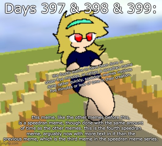 Days 397 & 398 & 399: fourth speedran meme with more text. | Days 397 & 398 & 399:; the fourth meme to have been done in under five minutes, or rather, a speedran meme done rather quickly. speedran memes involves five minutes or less of time in their creation. this meme, like the other memes before this, is a speedran meme, though done with the same amount of time as the other memes. this is the fourth speedran meme, arguably now with more text in it than the previous meme, which is the third meme in the speedran meme series. | image tagged in nice,stuff,memes | made w/ Imgflip meme maker
