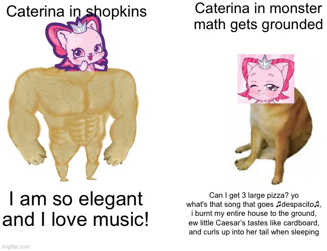 Just cause I was bored | Caterina in monster math gets grounded; Caterina in shopkins; I am so elegant and I love music! Can I get 3 large pizza? yo what's that song that goes ♫despacito♫, i burnt my entire house to the ground, ew little Caesar’s tastes like cardboard, and curls up into her tail when sleeping | image tagged in memes,buff doge vs cheems | made w/ Imgflip meme maker