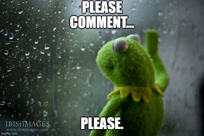 kermit window | PLEASE COMMENT... PLEASE. | image tagged in kermit window | made w/ Imgflip meme maker