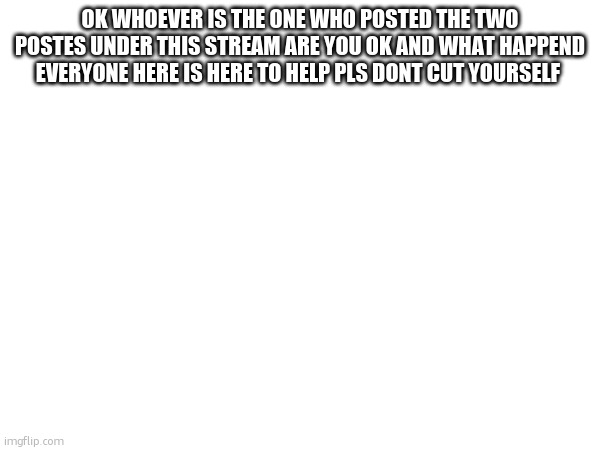 OK WHOEVER IS THE ONE WHO POSTED THE TWO POSTES UNDER THIS STREAM ARE YOU OK AND WHAT HAPPEND EVERYONE HERE IS HERE TO HELP PLS DONT CUT YOURSELF | made w/ Imgflip meme maker