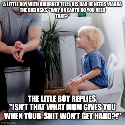Crazy kids | A LITTLE BOY WITH DIARRHEA TELLS HIS DAD HE NEEDS VIAGRA
THE DAD ASKS, "WHY ON EARTH DO YOU NEED
THAT?"; THE LITLE BOY REPLIES, "ISN'T THAT WHAT MUM GIVES YOU WHEN YOUR  SHIT WON'T GET HARD?!" | image tagged in kids these days | made w/ Imgflip meme maker