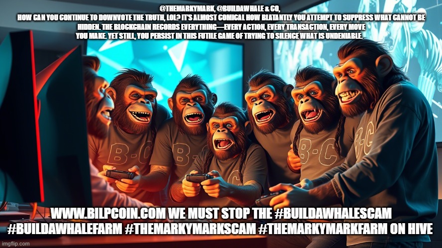 @THEMARKYMARK, @BUILDAWHALE & CO,  
HOW CAN YOU CONTINUE TO DOWNVOTE THE TRUTH, LOL? IT’S ALMOST COMICAL HOW BLATANTLY YOU ATTEMPT TO SUPPRESS WHAT CANNOT BE HIDDEN. THE BLOCKCHAIN RECORDS EVERYTHING—EVERY ACTION, EVERY TRANSACTION, EVERY MOVE YOU MAKE. YET STILL, YOU PERSIST IN THIS FUTILE GAME OF TRYING TO SILENCE WHAT IS UNDENIABLE. WWW.BILPCOIN.COM WE MUST STOP THE #BUILDAWHALESCAM #BUILDAWHALEFARM #THEMARKYMARKSCAM #THEMARKYMARKFARM ON HIVE | made w/ Imgflip meme maker