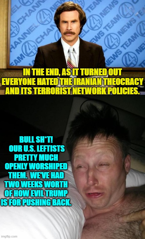 The fanatically leftist loyal went from saying how wrong Trump it to admitting he did the right thing. | IN THE END, AS IT TURNED OUT EVERYONE HATED THE IRANIAN THEOCRACY AND ITS TERRORIST NETWORK POLICIES. BULL SH*T!  OUR U.S. LEFTISTS PRETTY MUCH OPENLY WORSHIPED THEM.  WE'VE HAD TWO WEEKS WORTH OF HOW EVIL TRUMP IS FOR PUSHING BACK. | image tagged in breaking news | made w/ Imgflip meme maker