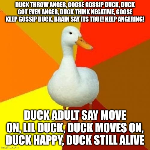 Negative thoughts explained by ducks | DUCK THROW ANGER, GOOSE GOSSIP DUCK, DUCK GOT EVEN ANGER, DUCK THINK NEGATIVE, GOOSE KEEP GOSSIP DUCK, BRAIN SAY ITS TRUE! KEEP ANGERING! DUCK ADULT SAY MOVE ON, LIL DUCK, DUCK MOVES ON, DUCK HAPPY, DUCK STILL ALIVE | image tagged in memes,tech impaired duck | made w/ Imgflip meme maker