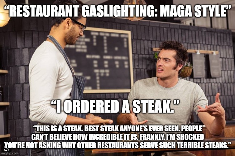 “Restaurant Gaslighting: MAGA Style” | “RESTAURANT GASLIGHTING: MAGA STYLE”; “I ORDERED A STEAK.”; “THIS IS A STEAK. BEST STEAK ANYONE’S EVER SEEN. PEOPLE CAN’T BELIEVE HOW INCREDIBLE IT IS. FRANKLY, I’M SHOCKED YOU’RE NOT ASKING WHY OTHER RESTAURANTS SERVE SUCH TERRIBLE STEAKS.” | image tagged in customer and waiter | made w/ Imgflip meme maker