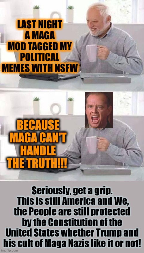 Freedom Of Speech Is Guaranteed By The Constitution Whether You Like It Or Not!  Maga Mods Have No Place In Imgflip! | LAST NIGHT A MAGA MOD TAGGED MY POLITICAL MEMES WITH NSFW; BECAUSE MAGA CAN'T HANDLE THE TRUTH!!! Seriously, get a grip.  This is still America and We, the People are still protected by the Constitution of the United States whether Trump and his cult of Maga Nazis like it or not! | image tagged in memes,hide the pain harold,maga,trump is a convicted rapist,trump is a convicted felon,the truth still matters | made w/ Imgflip meme maker