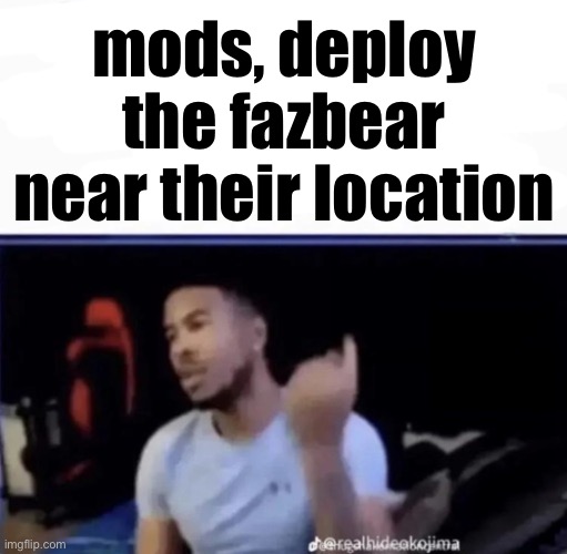 Mods. Pin him down and twist his nuts counter-clockwise. | mods, deploy the fazbear near their location | image tagged in mods pin him down and twist his nuts counter-clockwise | made w/ Imgflip meme maker