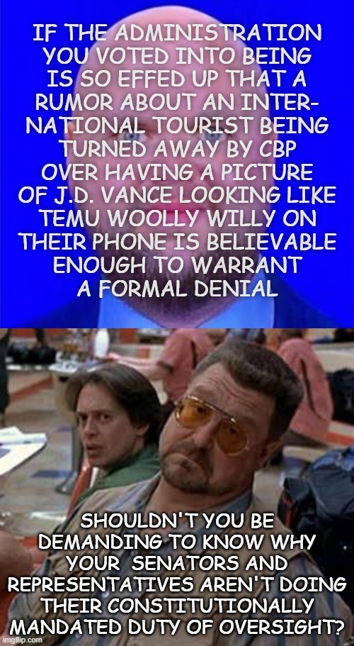 "Just sayin'" *OR* "Mizaru, Kikazaru, Iwazaru" | IF THE ADMINISTRATION
YOU VOTED INTO BEING
IS SO EFFED UP THAT A
RUMOR ABOUT AN INTER-
NATIONAL TOURIST BEING
TURNED AWAY BY CBP
OVER HAVING A PICTURE
OF J.D. VANCE LOOKING LIKE
TEMU WOOLLY WILLY ON
THEIR PHONE IS BELIEVABLE
ENOUGH TO WARRANT
A FORMAL DENIAL; SHOULDN'T YOU BE DEMANDING TO KNOW WHY YOUR  SENATORS AND REPRESENTATIVES AREN'T DOING THEIR CONSTITUTIONALLY MANDATED DUTY OF OVERSIGHT? | image tagged in jd psychotic woolly willy vance,walter - oh really,dumpster fire,trump administration | made w/ Imgflip meme maker