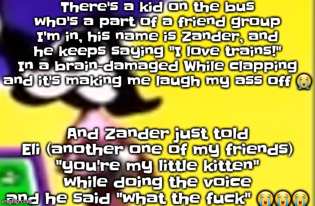 TS TOO FUNNYYYYYY BWHAHAWHAHAHGAHAH | There's a kid on the bus who's a part of a friend group I'm in, his name is Zander, and he keeps saying "I love trains!" In a brain-damaged While clapping and it's making me laugh my ass off 😭; And Zander just told Eli (another one of my friends) "you're my little kitten" while doing the voice and he said "what the fu‍ck" 😭😭😭 | image tagged in highkey pissed as hell | made w/ Imgflip meme maker
