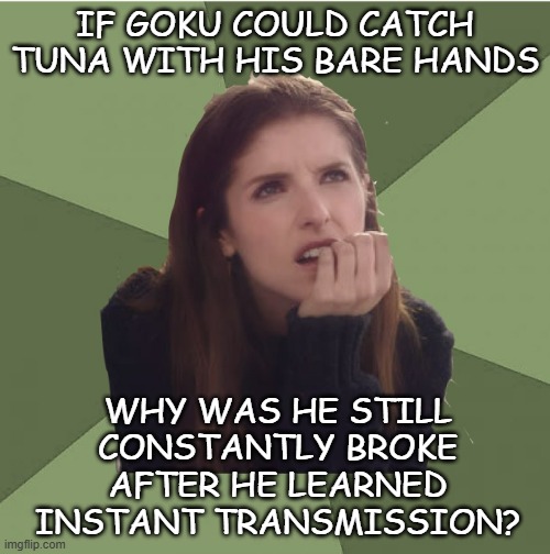 The retail price range in Yen for tuna is between JPY 33,660.22 (USD 233.06) and JPY 67,320.44 (USD 466.03) per kilogram | IF GOKU COULD CATCH TUNA WITH HIS BARE HANDS; WHY WAS HE STILL
CONSTANTLY BROKE
AFTER HE LEARNED
INSTANT TRANSMISSION? | image tagged in philosophanna,dbz,disconnect | made w/ Imgflip meme maker