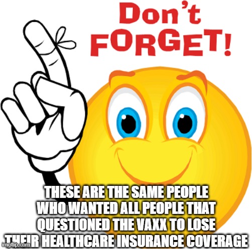 don't forget | THESE ARE THE SAME PEOPLE WHO WANTED ALL PEOPLE THAT QUESTIONED THE VAXX TO LOSE THEIR HEALTHCARE INSURANCE COVERAGE | image tagged in don't forget | made w/ Imgflip meme maker