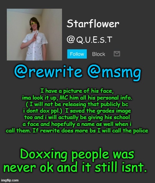 Starflower quest template | @rewrite @msmg; I have a picture of his face, ima look it up, MC him all his personal info. ( I will not be releasing that publicly bc i dont dox ppl.)  I saved the grades image too and i will actually be giving his school a face and hopefully a name as well when i call them. If rewrite does more bs I will call the police; Doxxing people was never ok and it still isnt. | image tagged in starflower quest template | made w/ Imgflip meme maker