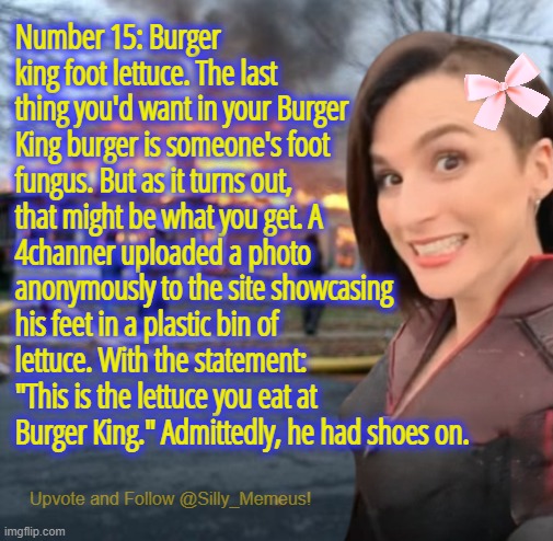 Number 15: Burger king foot lettuce. The last thing you'd want in your Burger King burger is someone's foot fungus- | Number 15: Burger king foot lettuce. The last thing you'd want in your Burger King burger is someone's foot fungus. But as it turns out, that might be what you get. A 4channer uploaded a photo anonymously to the site showcasing his feet in a plastic bin of lettuce. With the statement: "This is the lettuce you eat at Burger King." Admittedly, he had shoes on. | image tagged in disaster girl memeus edition template | made w/ Imgflip meme maker
