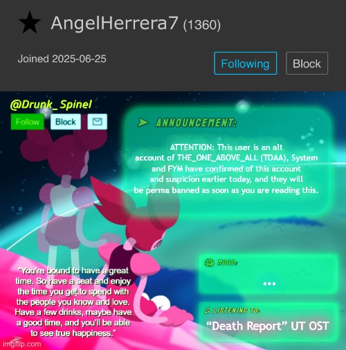 This is an Understream special report! Here’s Drunk_Spinel. | ATTENTION: This user is an alt account of THE_ONE_ABOVE_ALL (TOAA), System and FYM have confirmed of this account and suspicion earlier today, and they will be perma banned as soon as you are reading this. …; “Death Report” UT OST | image tagged in drunk_spinel announcement template by interactionsystem | made w/ Imgflip meme maker