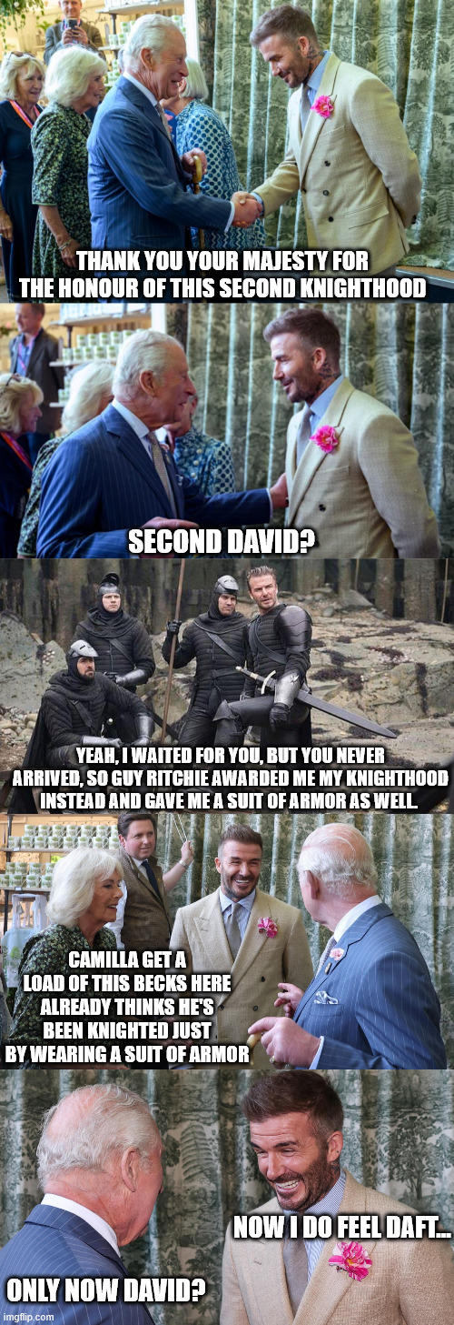 David Beckham Knighthood Confusion Part 2 | THANK YOU YOUR MAJESTY FOR THE HONOUR OF THIS SECOND KNIGHTHOOD; SECOND DAVID? YEAH, I WAITED FOR YOU, BUT YOU NEVER ARRIVED, SO GUY RITCHIE AWARDED ME MY KNIGHTHOOD INSTEAD AND GAVE ME A SUIT OF ARMOR AS WELL. CAMILLA GET A LOAD OF THIS BECKS HERE ALREADY THINKS HE'S BEEN KNIGHTED JUST BY WEARING A SUIT OF ARMOR; NOW I DO FEEL DAFT... ONLY NOW DAVID? | image tagged in david beckham,king charles,camilla,knighthood,confusion | made w/ Imgflip meme maker