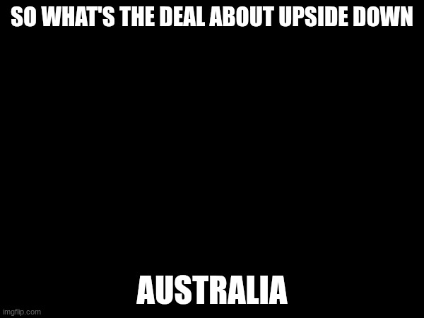 what's the deal | SO WHAT'S THE DEAL ABOUT UPSIDE DOWN; AUSTRALIA | image tagged in black | made w/ Imgflip meme maker