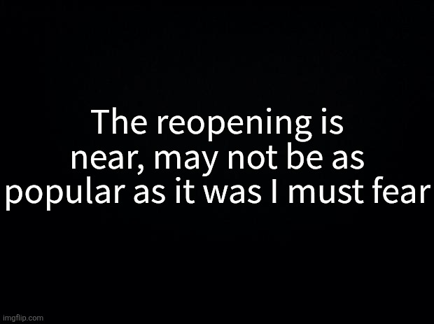 Black background | The reopening is near, may not be as popular as it was I must fear | image tagged in black background | made w/ Imgflip meme maker
