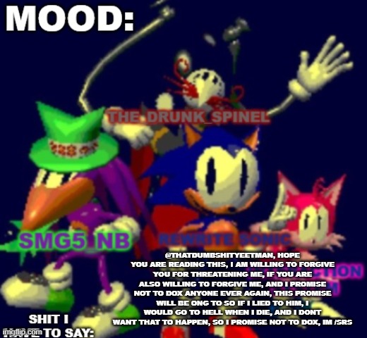 also guys what did i miss | @THATDUMBSHITYEETMAN, HOPE YOU ARE READING THIS, I AM WILLING TO FORGIVE YOU FOR THREATENING ME, IF YOU ARE ALSO WILLING TO FORGIVE ME, AND I PROMISE NOT TO DOX ANYONE EVER AGAIN, THIS PROMISE WILL BE ONG TO SO IF I LIED TO HIM, I WOULD GO TO HELL WHEN I DIE, AND I DONT WANT THAT TO HAPPEN, SO I PROMISE NOT TO DOX, IM /SRS | image tagged in rewritesonic triple trouble temp | made w/ Imgflip meme maker