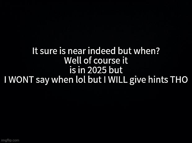 10 upvotes and I'll give the first hint | It sure is near indeed but when?
Well of course it is in 2025 but
I WONT say when lol but I WILL give hints THO | image tagged in black background | made w/ Imgflip meme maker