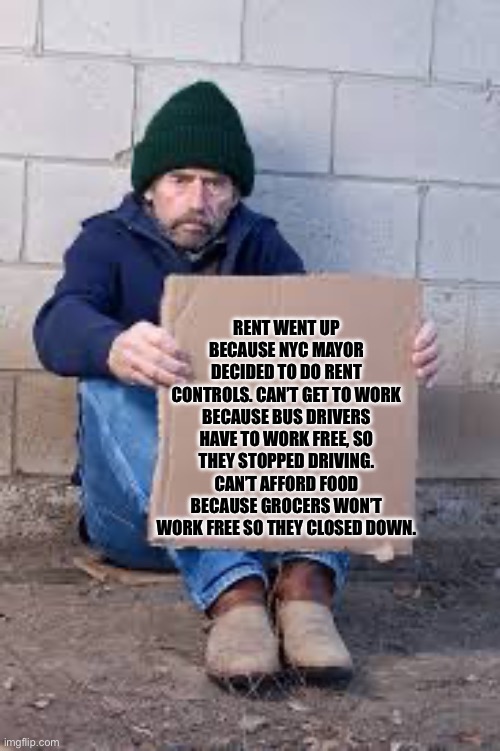 If the Democrats win NYC mayoral race | RENT WENT UP BECAUSE NYC MAYOR DECIDED TO DO RENT CONTROLS. CAN’T GET TO WORK BECAUSE BUS DRIVERS HAVE TO WORK FREE, SO THEY STOPPED DRIVING. CAN’T AFFORD FOOD BECAUSE GROCERS WON’T WORK FREE SO THEY CLOSED DOWN. | image tagged in homeless sign | made w/ Imgflip meme maker