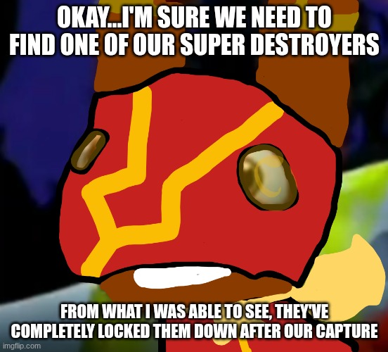 Super Pretztail(background) | OKAY...I'M SURE WE NEED TO FIND ONE OF OUR SUPER DESTROYERS FROM WHAT I WAS ABLE TO SEE, THEY'VE COMPLETELY LOCKED THEM DOWN AFTER OUR CAPTU | image tagged in super pretztail background | made w/ Imgflip meme maker