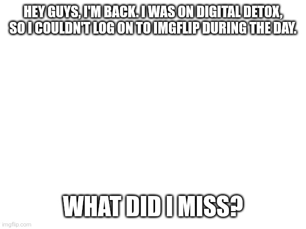 Guys, I'm back. | HEY GUYS, I'M BACK. I WAS ON DIGITAL DETOX, SO I COULDN'T LOG ON TO IMGFLIP DURING THE DAY. WHAT DID I MISS? | image tagged in i'm back | made w/ Imgflip meme maker