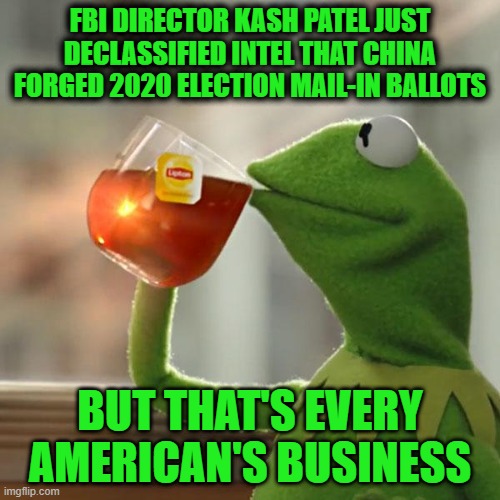 And Former FBI Director Wray Assured Congress under Oath that China didn’t Play a role in the 2020 Presidential Election | FBI DIRECTOR KASH PATEL JUST DECLASSIFIED INTEL THAT CHINA FORGED 2020 ELECTION MAIL-IN BALLOTS; BUT THAT'S EVERY AMERICAN'S BUSINESS | image tagged in memes,but that's none of my business,kermit the frog | made w/ Imgflip meme maker
