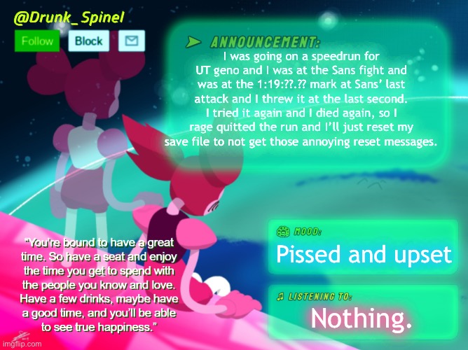It was probably going to break FTM’s time as well… | I was going on a speedrun for UT geno and I was at the Sans fight and was at the 1:19:??.?? mark at Sans’ last attack and I threw it at the last second. I tried it again and I died again, so I rage quitted the run and I’ll just reset my save file to not get those annoying reset messages. Pissed and upset; Nothing. | image tagged in drunk_spinel announcement template by interactionsystem | made w/ Imgflip meme maker