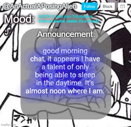 I guess I just can't hear my alarms anymore, I should've been woken up 6 hours ago | SLOTH ♡ (and also Tribulations From an Insane Jester, it's a mood); good morning chat, it appears I have a talent of only being able to sleep in the daytime. It's almost noon where I am. | image tagged in anactualaposingalien announce template by interactionsystem | made w/ Imgflip meme maker