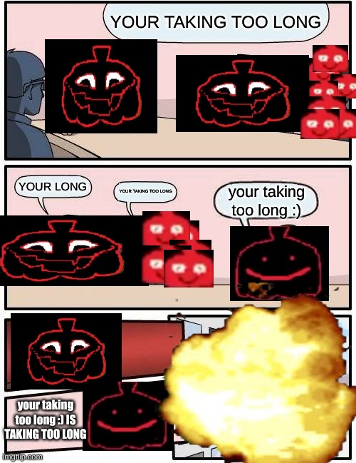 YOUR TAKING TOO LONG | YOUR TAKING TOO LONG; YOUR LONG; YOUR TAKING TOO LONG; your taking too long :); your taking too long :) IS TAKING TOO LONG | image tagged in memes,boardroom meeting suggestion,pumpkin,scary,depression,sigma | made w/ Imgflip meme maker