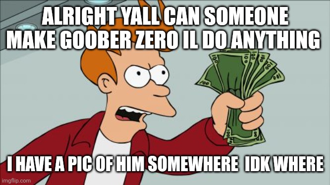 Please | ALRIGHT YALL CAN SOMEONE MAKE GOOBER ZERO IL DO ANYTHING; I HAVE A PIC OF HIM SOMEWHERE  IDK WHERE | image tagged in memes,shut up and take my money fry,sans of tooic | made w/ Imgflip meme maker