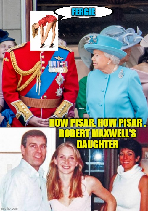 FERGIE HOW PISAR, HOW PISAR .
ROBERT MAXWELL'S
DAUGHTER | image tagged in the queen prince andrew,pedo prince andrew with ghislane maxwell | made w/ Imgflip meme maker