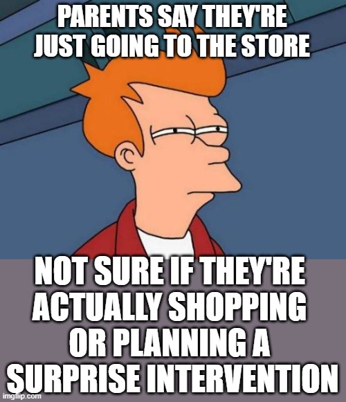 Futurama Fry | PARENTS SAY THEY'RE JUST GOING TO THE STORE; NOT SURE IF THEY'RE 
ACTUALLY SHOPPING 
OR PLANNING A 
SURPRISE INTERVENTION | image tagged in memes,futurama fry | made w/ Imgflip meme maker