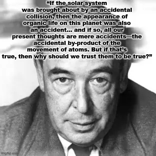 C.S. Lewis noticed the plothole in empirical atheism. | “If the solar system was brought about by an accidental collision, then the appearance of organic life on this planet was also an accident… and if so, all our present thoughts are mere accidents—the accidental by-product of the movement of atoms. But if that’s true, then why should we trust them to be true?” | image tagged in god,accident,atheism,error | made w/ Imgflip meme maker
