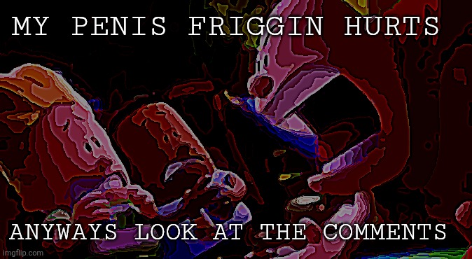 Comments | MY PENIS FRIGGIN HURTS; ANYWAYS LOOK AT THE COMMENTS | image tagged in captain underpants scream | made w/ Imgflip meme maker