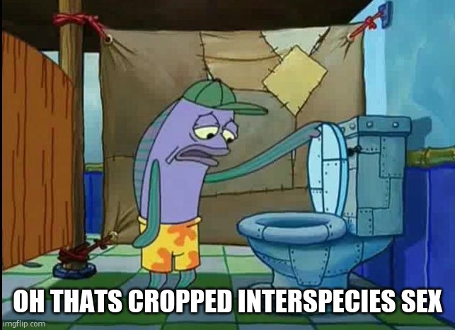 oh thats a toilet spongebob fish | OH THATS CROPPED INTERSPECIES SEX | image tagged in oh thats a toilet spongebob fish | made w/ Imgflip meme maker