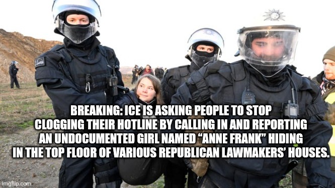 Greta Thunberg getting carried away | BREAKING: ICE IS ASKING PEOPLE TO STOP CLOGGING THEIR HOTLINE BY CALLING IN AND REPORTING AN UNDOCUMENTED GIRL NAMED “ANNE FRANK” HIDING IN THE TOP FLOOR OF VARIOUS REPUBLICAN LAWMAKERS’ HOUSES. | image tagged in greta thunberg getting carried away | made w/ Imgflip meme maker