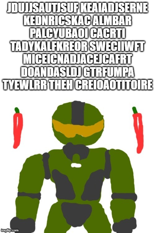 SpicyMasterChief's announcement template | JDUJJSAUTJSUF KEAIADJSERNE
KEDNRICSKAC ALMBAR
PALCYUBAOI CACRTI
TADYKALFKREOR SWECIIWFT
MICEICNADJACEJCAFRT
DOANDASLDJ GTRFUMPA
TYEWLRR THEH CREIOAOTITOIRE | image tagged in spicymasterchief's announcement template | made w/ Imgflip meme maker