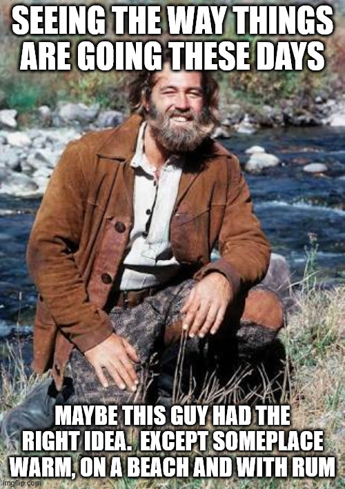 news today | SEEING THE WAY THINGS ARE GOING THESE DAYS; MAYBE THIS GUY HAD THE RIGHT IDEA.  EXCEPT SOMEPLACE WARM, ON A BEACH AND WITH RUM | image tagged in grizzly adams | made w/ Imgflip meme maker
