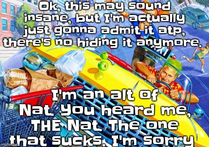 Vroom Vroom | Ok, this may sound insane, but I'm actually just gonna admit it atp, there's no hiding it anymore. I'm an alt of Nat. You heard me, THE Nat. The one that sucks. I'm sorry | image tagged in vroom vroom | made w/ Imgflip meme maker