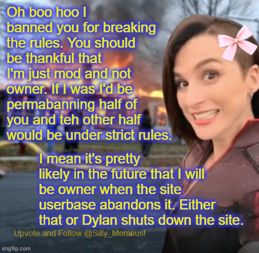You think I'm bad now as a mild-mannered mod. Imagine me as a tyrannical owner. | Oh boo hoo I banned you for breaking the rules. You should be thankful that I'm just mod and not owner. If I was I'd be permabanning half of you and teh other half would be under strict rules. I mean it's pretty likely in the future that I will be owner when the site userbase abandons it. Either that or Dylan shuts down the site. | image tagged in disaster girl memeus edition template | made w/ Imgflip meme maker