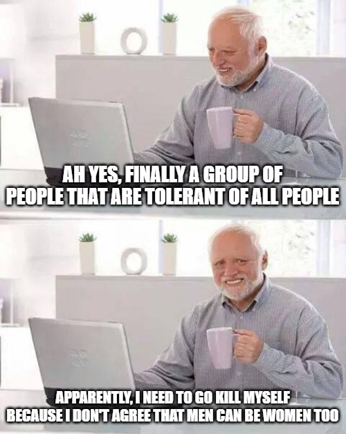 Ladies and Gentlemen . . . The tolerant group. | AH YES, FINALLY A GROUP OF PEOPLE THAT ARE TOLERANT OF ALL PEOPLE; APPARENTLY, I NEED TO GO KILL MYSELF BECAUSE I DON'T AGREE THAT MEN CAN BE WOMEN TOO | image tagged in memes,hide the pain harold,homosexuality,gay,queer | made w/ Imgflip meme maker