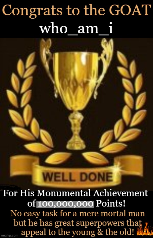 Another Milestone ~~ who_am_i ~~ 100,000,000 Points! | Congrats to the GOAT; who_am_i; For His Monumental Achievement 
of 100,000,000 Points! No easy task for a mere mortal man
but he has great superpowers that
appeal to the young & the old! | image tagged in trophy,who_am_i,congratulations,one job,exceptional,imgflip points | made w/ Imgflip meme maker