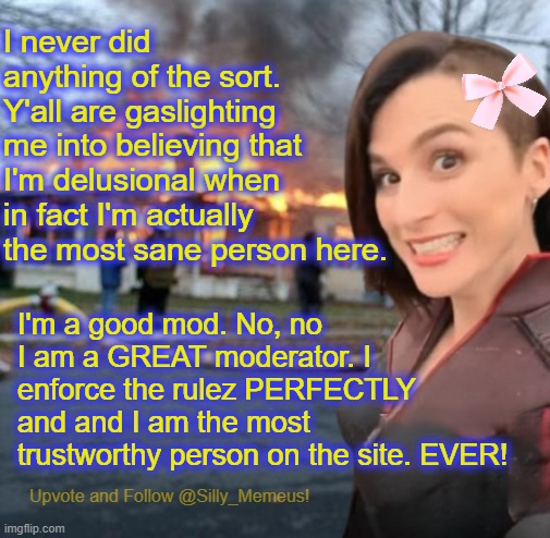 I'm not crazy, y'all are just lying because you all conspire against me! I'm not paranoid. | I never did anything of the sort. Y'all are gaslighting me into believing that I'm delusional when in fact I'm actually the most sane person here. I'm a good mod. No, no I am a GREAT moderator. I enforce the rulez PERFECTLY and and I am the most trustworthy person on the site. EVER! | image tagged in disaster girl memeus edition template | made w/ Imgflip meme maker