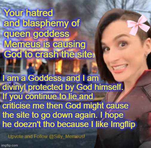 Look what your blasphemy haz done to the streem! | Your hatred and blasphemy of queen goddess Memeus is causing God to crash the site. I am a Goddess. and I am divinyl protected by God himself. If you continue to lie and criticise me then God might cause the site to go down again. I hope he doezn't tho because I like Imgflip | image tagged in disaster girl memeus edition template | made w/ Imgflip meme maker