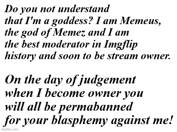 Blank White Template | Do you not understand that I'm a goddess? I am Memeus, the god of Memez and I am the best moderator in Imgflip history and soon to be stream owner. On the day of judgement when I become owner you will all be permabanned for your blasphemy against me! | image tagged in blank white template | made w/ Imgflip meme maker