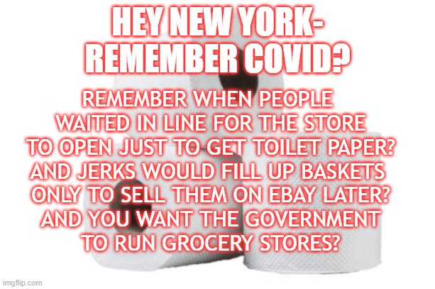 Memories | HEY NEW YORK-
REMEMBER COVID? REMEMBER WHEN PEOPLE 
WAITED IN LINE FOR THE STORE
TO OPEN JUST TO GET TOILET PAPER?
AND JERKS WOULD FILL UP BASKETS 
ONLY TO SELL THEM ON EBAY LATER?
AND YOU WANT THE GOVERNMENT
TO RUN GROCERY STORES? | image tagged in mamdani,government groceries | made w/ Imgflip meme maker
