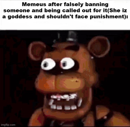 the text in the parentheses is her opinion not mine | Memeus after falsely banning someone and being called out for it(She iz a goddess and shouldn't face punishment): | image tagged in shocked freddy fazbear | made w/ Imgflip meme maker