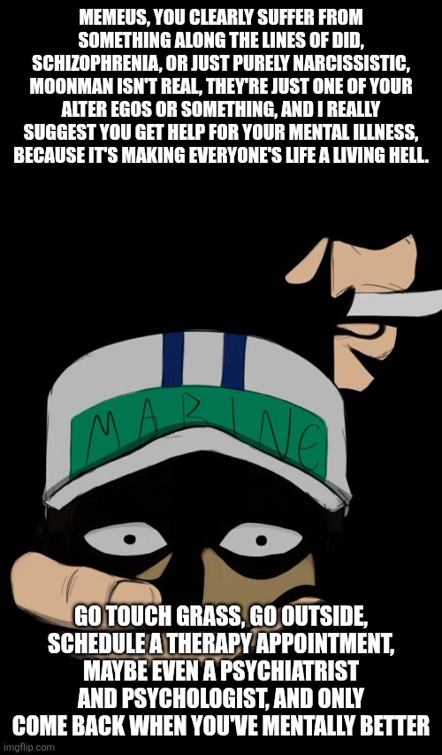 For the benefit of everyone please | MEMEUS, YOU CLEARLY SUFFER FROM SOMETHING ALONG THE LINES OF DID, SCHIZOPHRENIA, OR JUST PURELY NARCISSISTIC, MOONMAN ISN'T REAL, THEY'RE JUST ONE OF YOUR ALTER EGOS OR SOMETHING, AND I REALLY SUGGEST YOU GET HELP FOR YOUR MENTAL ILLNESS, BECAUSE IT'S MAKING EVERYONE'S LIFE A LIVING HELL. GO TOUCH GRASS, GO OUTSIDE, SCHEDULE A THERAPY APPOINTMENT, MAYBE EVEN A PSYCHIATRIST AND PSYCHOLOGIST, AND ONLY COME BACK WHEN YOU'VE MENTALLY BETTER | made w/ Imgflip meme maker