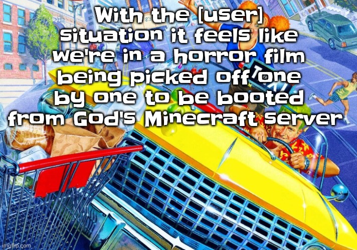Vroom Vroom | With the [user] situation it feels like we're in a horror film being picked off one by one to be booted from God's Minecraft server | image tagged in vroom vroom | made w/ Imgflip meme maker